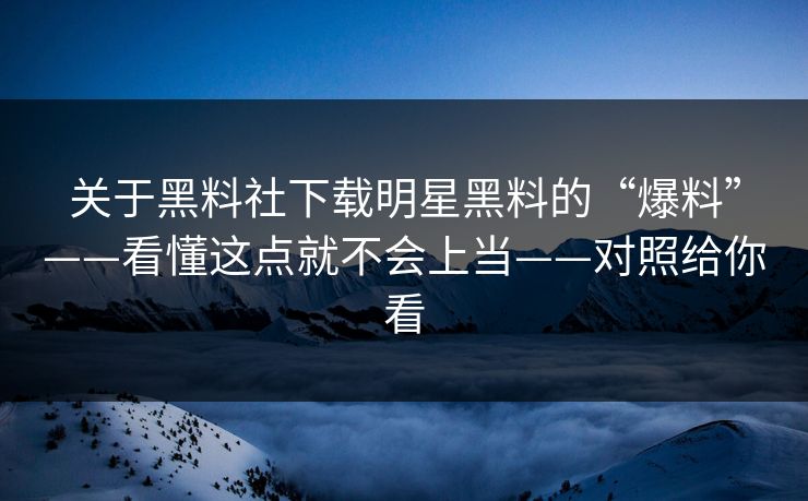 关于黑料社下载明星黑料的“爆料”——看懂这点就不会上当——对照给你看