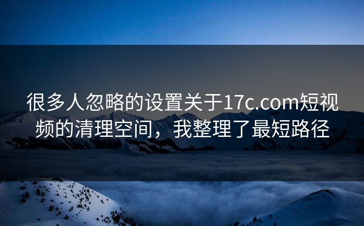 很多人忽略的设置关于17c.com短视频的清理空间,我整理了最短路径 很多人忽略的设置关于17c.com短视频的清理空间,我整理了最短路径