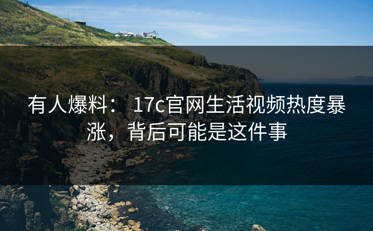 有人爆料： 17c官网生活视频热度暴涨，背后可能是这件事