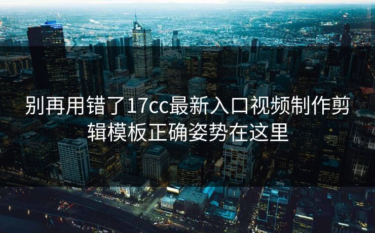 别再用错了17cc最新入口视频制作剪辑模板正确姿势在这里