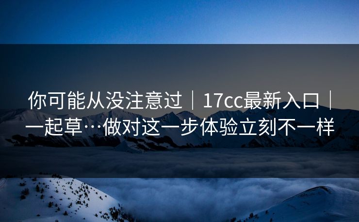 你可能从没注意过｜17cc最新入口｜一起草…做对这一步体验立刻不一样