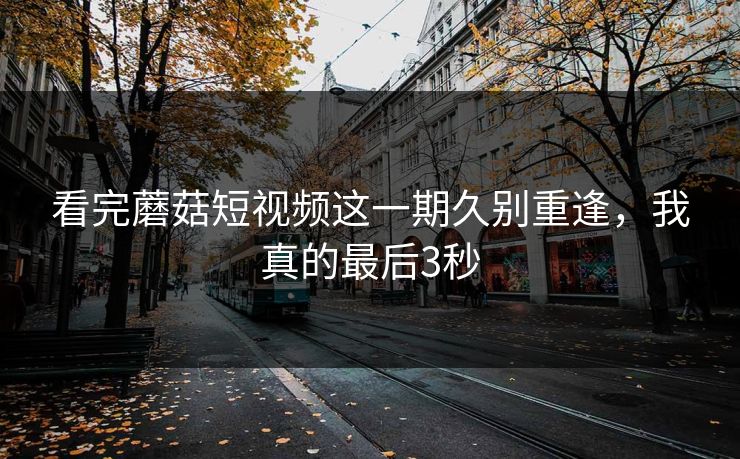 看完蘑菇短视频这一期久别重逢，我真的最后3秒