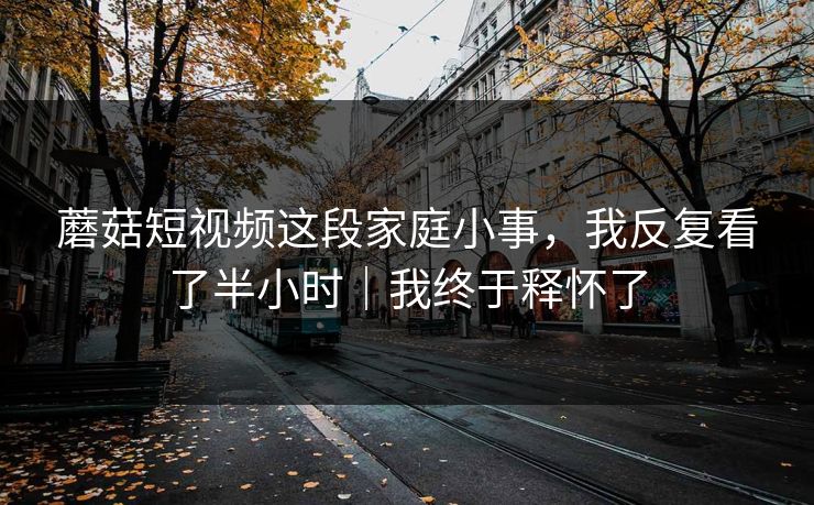 蘑菇短视频这段家庭小事，我反复看了半小时｜我终于释怀了