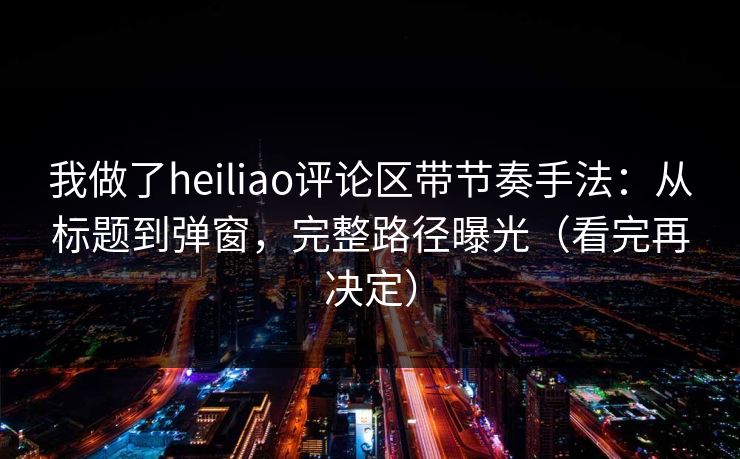 我做了heiliao评论区带节奏手法：从标题到弹窗，完整路径曝光（看完再决定）