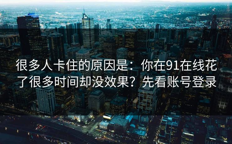 很多人卡住的原因是:你在91在线花了很多时间却没效果?先看账号登录 很多人卡住的原因是:你在91在线花了很多时间却没效果?先看账号登录