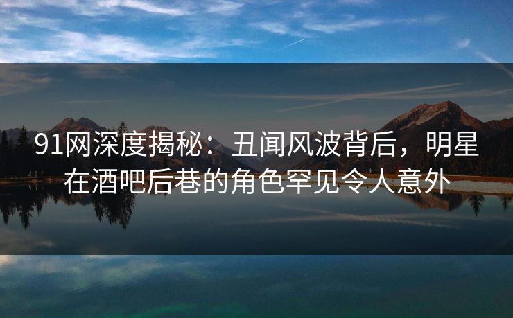 91网深度揭秘：丑闻风波背后，明星在酒吧后巷的角色罕见令人意外