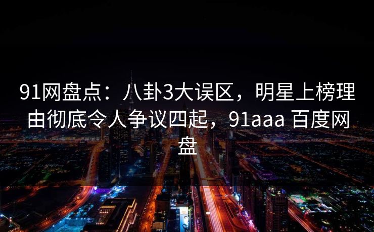 91网盘点：八卦3大误区，明星上榜理由彻底令人争议四起，91aaa 百度网盘