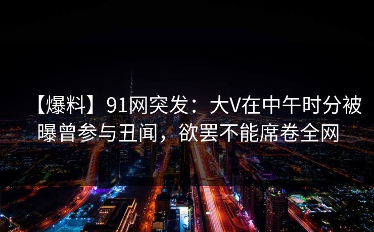 【爆料】91网突发：大V在中午时分被曝曾参与丑闻，欲罢不能席卷全网