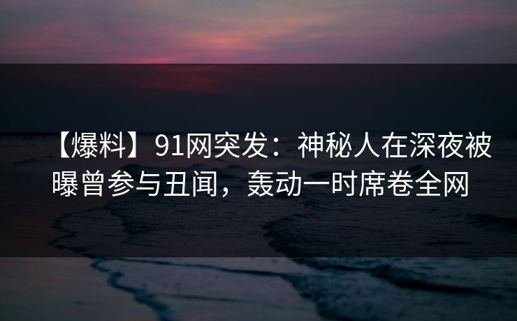 【爆料】91网突发：神秘人在深夜被曝曾参与丑闻，轰动一时席卷全网