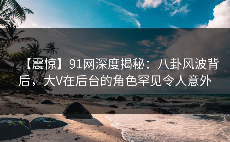 【震惊】91网深度揭秘：八卦风波背后，大V在后台的角色罕见令人意外