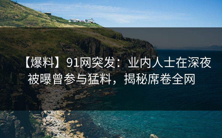 【爆料】91网突发：业内人士在深夜被曝曾参与猛料，揭秘席卷全网