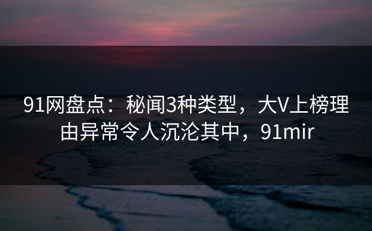 91网盘点：秘闻3种类型，大V上榜理由异常令人沉沦其中，91mir