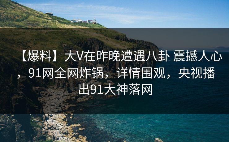 【爆料】大V在昨晚遭遇八卦 震撼人心，91网全网炸锅，详情围观，央视播出91大神落网