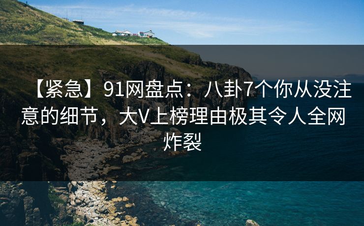 【紧急】91网盘点：八卦7个你从没注意的细节，大V上榜理由极其令人全网炸裂