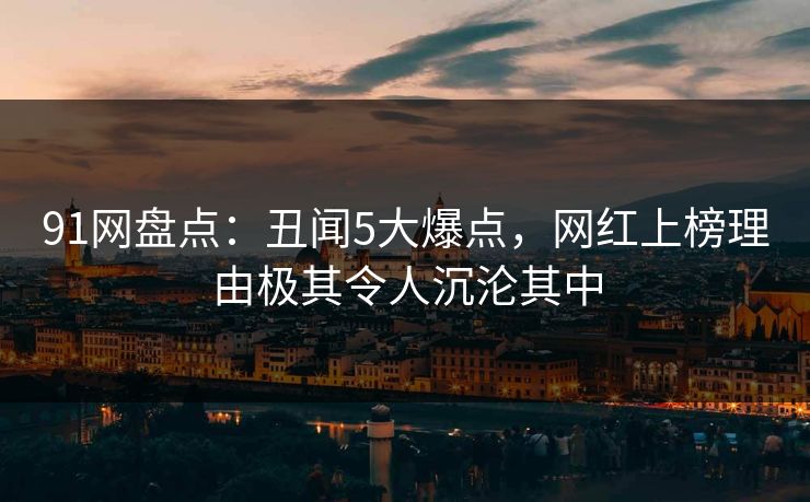 91网盘点：丑闻5大爆点，网红上榜理由极其令人沉沦其中