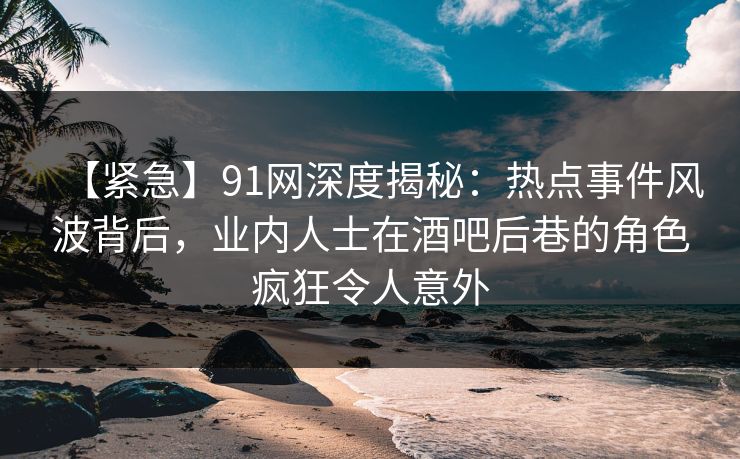 【紧急】91网深度揭秘：热点事件风波背后，业内人士在酒吧后巷的角色疯狂令人意外