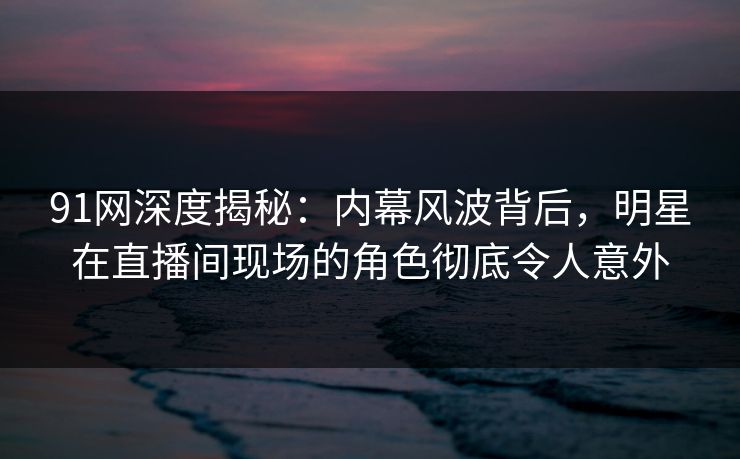 91网深度揭秘：内幕风波背后，明星在直播间现场的角色彻底令人意外