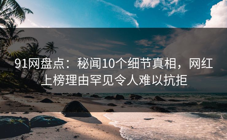 91网盘点：秘闻10个细节真相，网红上榜理由罕见令人难以抗拒