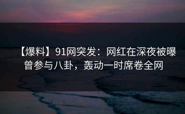 【爆料】91网突发：网红在深夜被曝曾参与八卦，轰动一时席卷全网