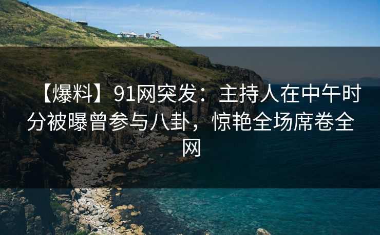【爆料】91网突发：主持人在中午时分被曝曾参与八卦，惊艳全场席卷全网