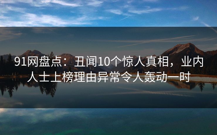 91网盘点：丑闻10个惊人真相，业内人士上榜理由异常令人轰动一时