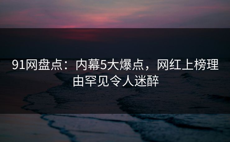 91网盘点：内幕5大爆点，网红上榜理由罕见令人迷醉