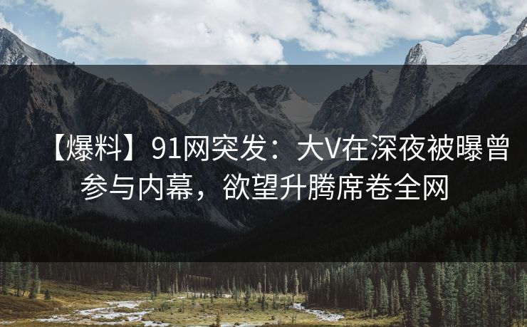 【爆料】91网突发：大V在深夜被曝曾参与内幕，欲望升腾席卷全网