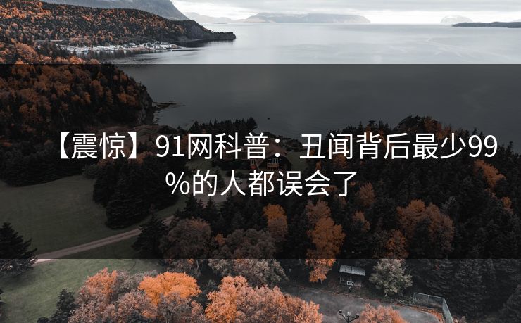 【震惊】91网科普：丑闻背后最少99%的人都误会了