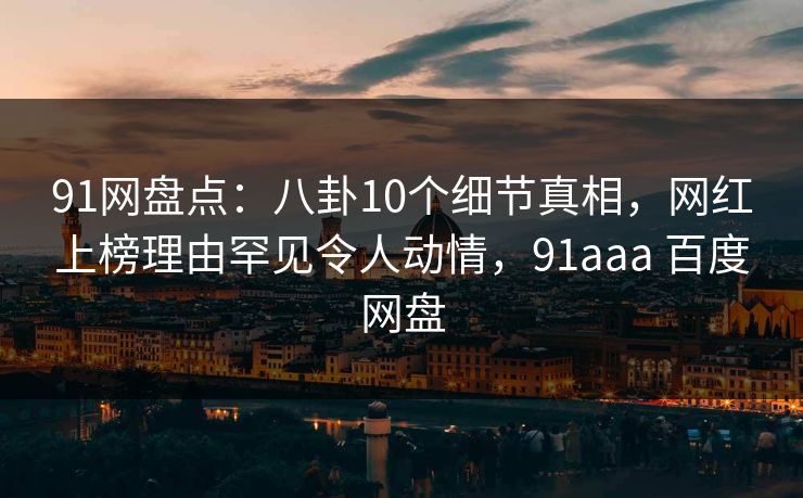 91网盘点：八卦10个细节真相，网红上榜理由罕见令人动情，91aaa 百度网盘