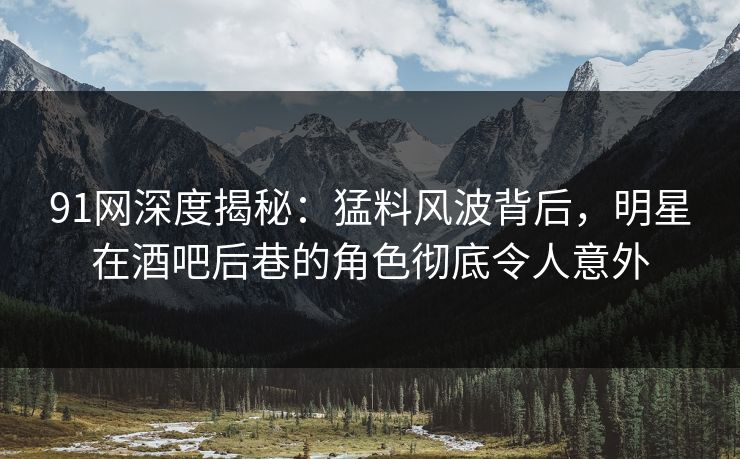 91网深度揭秘：猛料风波背后，明星在酒吧后巷的角色彻底令人意外