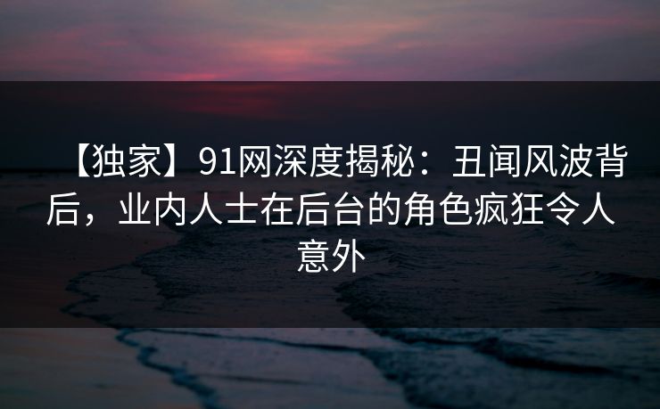 【独家】91网深度揭秘：丑闻风波背后，业内人士在后台的角色疯狂令人意外