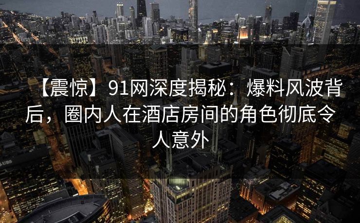【震惊】91网深度揭秘：爆料风波背后，圈内人在酒店房间的角色彻底令人意外