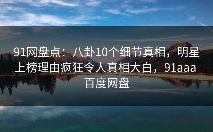91网盘点：八卦10个细节真相，明星上榜理由疯狂令人真相大白，91aaa 百度网盘