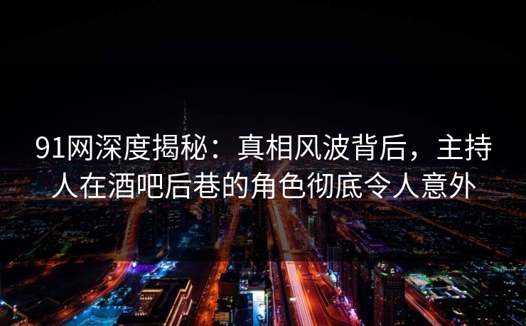 91网深度揭秘：真相风波背后，主持人在酒吧后巷的角色彻底令人意外