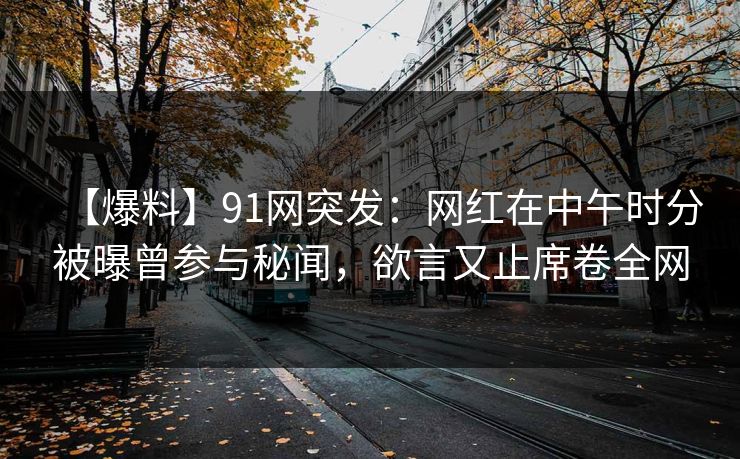 【爆料】91网突发：网红在中午时分被曝曾参与秘闻，欲言又止席卷全网