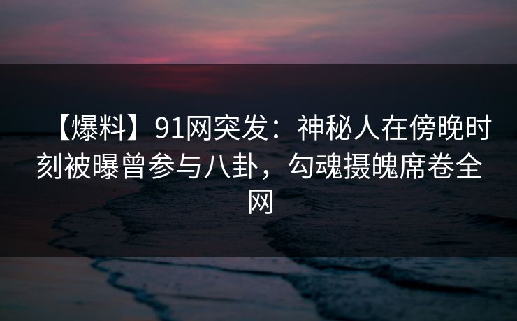 【爆料】91网突发：神秘人在傍晚时刻被曝曾参与八卦，勾魂摄魄席卷全网