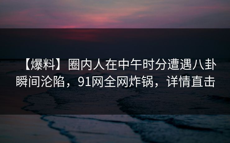 【爆料】圈内人在中午时分遭遇八卦 瞬间沦陷，91网全网炸锅，详情直击