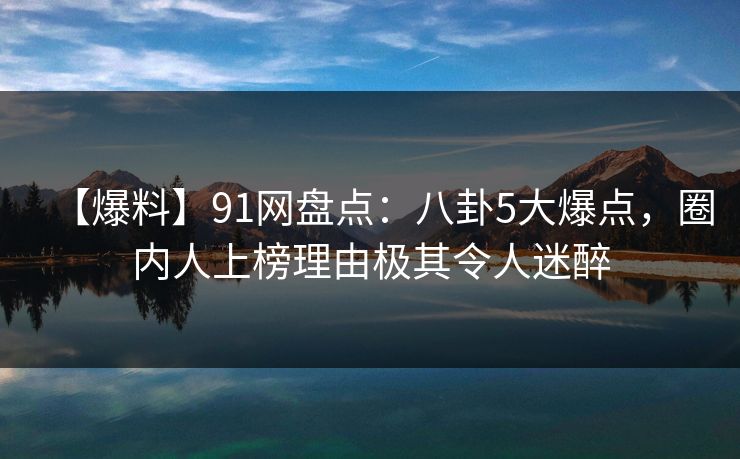 【爆料】91网盘点：八卦5大爆点，圈内人上榜理由极其令人迷醉