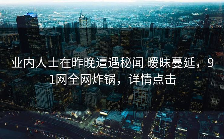 业内人士在昨晚遭遇秘闻 暧昧蔓延，91网全网炸锅，详情点击