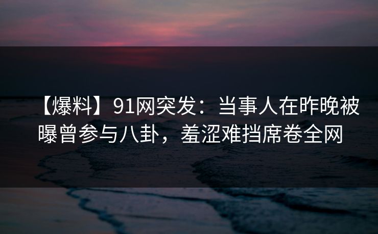 【爆料】91网突发：当事人在昨晚被曝曾参与八卦，羞涩难挡席卷全网