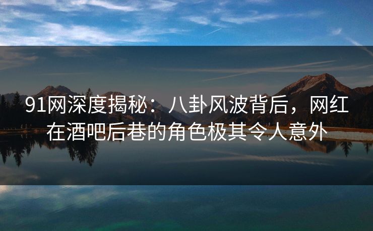 91网深度揭秘：八卦风波背后，网红在酒吧后巷的角色极其令人意外