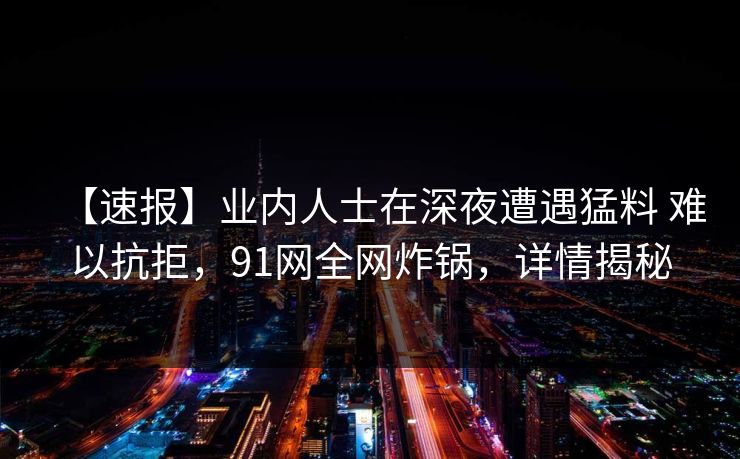 【速报】业内人士在深夜遭遇猛料 难以抗拒，91网全网炸锅，详情揭秘
