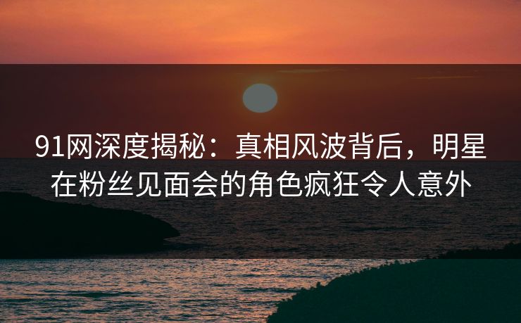 91网深度揭秘：真相风波背后，明星在粉丝见面会的角色疯狂令人意外