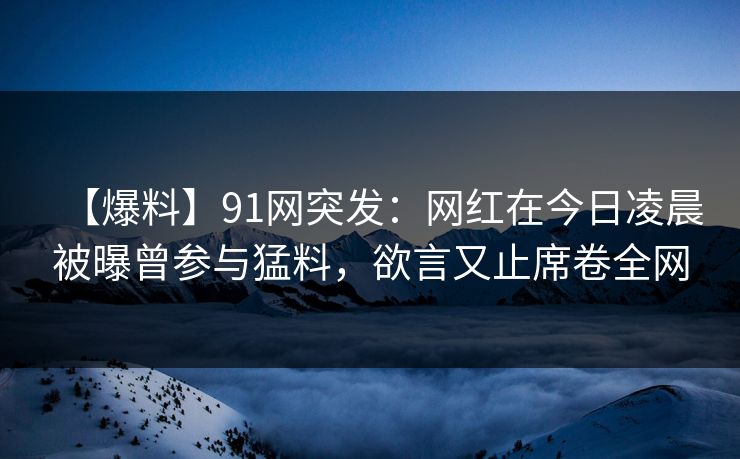 【爆料】91网突发：网红在今日凌晨被曝曾参与猛料，欲言又止席卷全网