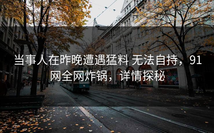 当事人在昨晚遭遇猛料 无法自持，91网全网炸锅，详情探秘