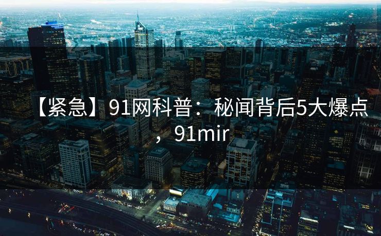 【紧急】91网科普：秘闻背后5大爆点，91mir