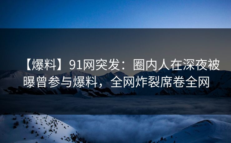【爆料】91网突发：圈内人在深夜被曝曾参与爆料，全网炸裂席卷全网