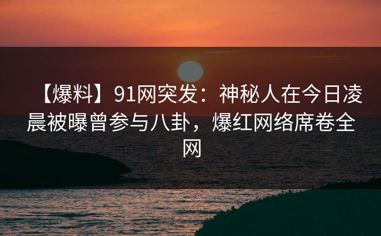 【爆料】91网突发：神秘人在今日凌晨被曝曾参与八卦，爆红网络席卷全网