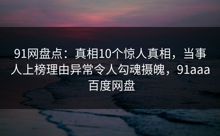 91网盘点：真相10个惊人真相，当事人上榜理由异常令人勾魂摄魄，91aaa 百度网盘