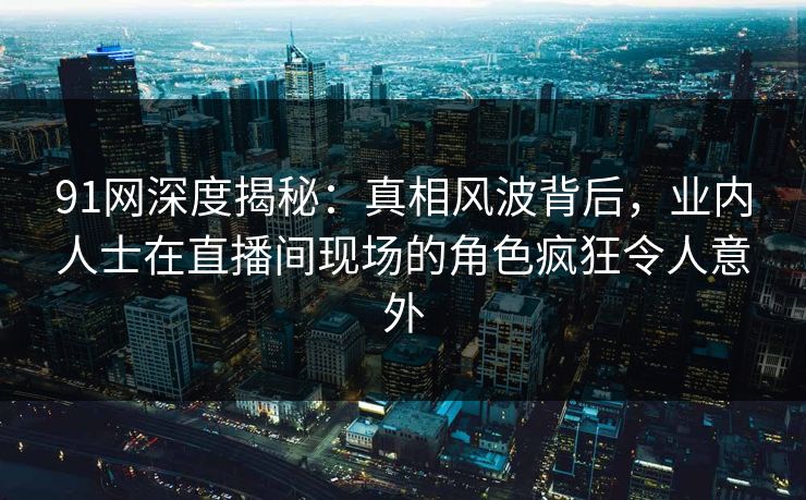91网深度揭秘：真相风波背后，业内人士在直播间现场的角色疯狂令人意外